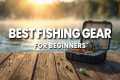 Beginner Fishing Gear You Actually